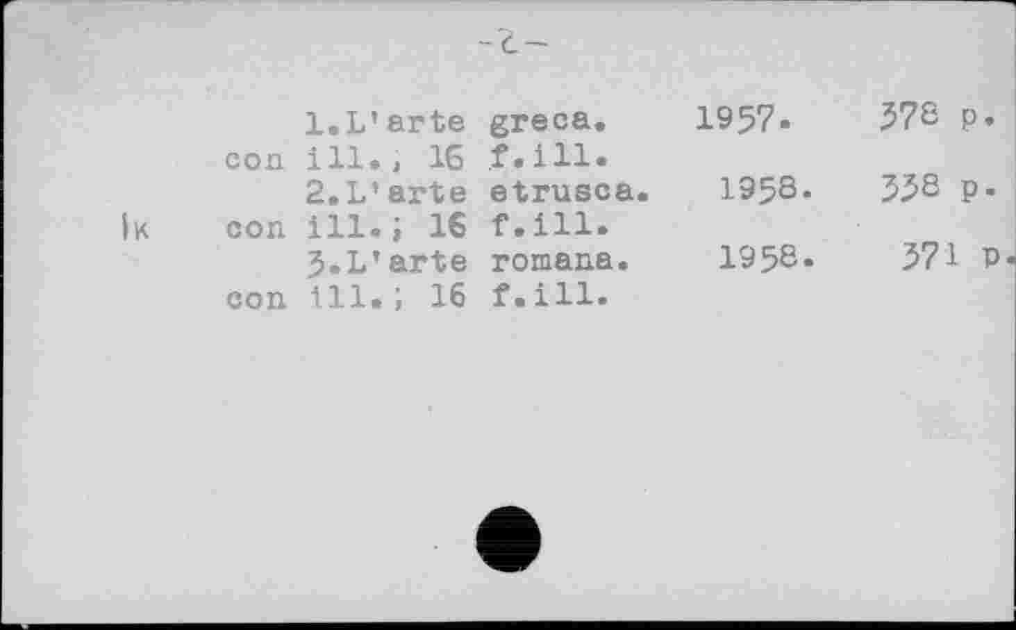 ﻿	l.L’arte greca.	1957»	37S P*
con	ill., 16 f.ill. 2.L’arte etrusca. 195S.	55S Р»
к con	ill.; 16 f.ill. J.L’arte romana.	195Є.	571 p
con	ill.; 16 f.ill.